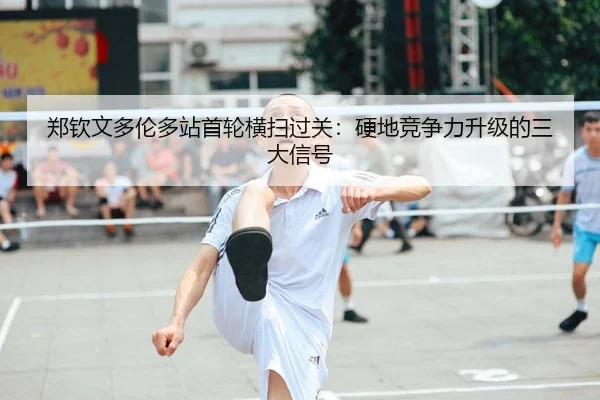 郑钦文多伦多站首轮横扫过关：硬地竞争力升级的三大信号